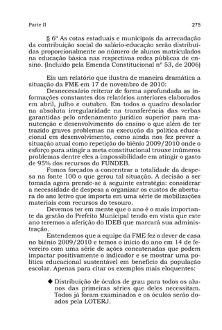 Parte II                                                   275

       § 6º As cotas estaduais e municipais da arrecadação
da contribuição social do salário-educação serão distribuí-
das proporcionalmente ao número de alunos matriculados
na educação básica nas respectivas redes públicas de en-
sino. (Incluído pela Emenda Constitucional nº 53, de 2006)

       Eis um relatório que ilustra de maneira dramática a
situação da FME em 17 de novembro de 2010:
       Desnecessário reiterar de forma aprofundada as in-
formações constantes dos relatórios anteriores elaborados
em abril, julho e outubro. Em todos o quadro desolador
na absoluta irregularidade na transferência das verbas
garantidas pelo ordenamento jurídico superior para ma-
nutenção e desenvolvimento do ensino o que além de ter
trazido graves problemas na execução da política educa-
cional em desenvolvimento, como ainda nos fez prever a
situação atual como repetição do biênio 2009/2010 onde o
esforço para atingir a meta constitucional trouxe inúmeros
problemas dentre eles a impossibilidade em atingir o gasto
de 95% dos recursos do FUNDEB.
       Fomos forçados a concentrar a totalidade da despe-
sa na fonte 100 o que gerou tal situação. A decisão a ser
tomada agora prende-se à seguinte estratégia: considerar
a necessidade de despesa a organizar os custos de abertu-
ra do ano letivo que importa em uma série de mobilizações
materiais com recursos do tesouro.
       Devemos ter em mente que o ano é o mais importan-
te da gestão do Prefeito Municipal tendo em vista que este
ano teremos a aferição do IDEB que marcará sua adminis-
tração.
       Entendemos que a equipe da FME fez o dever de casa
no biênio 2009/2010 e temos o início do ano em 14 de fe-
vereiro com uma série de ações concatenadas que podem
impactar positivamente o indicador e se mostrar uma po-
lítica educacional sustentável em benefício da população
escolar. Apenas para citar os exemplos mais eloquentes:

           u	Distribuição de óculos de grau para todos os alu-
             nos das primeiras séries que deles necessitam.
             Todos já foram examinados e os óculos serão do-
             ados pela LOTERJ.
 