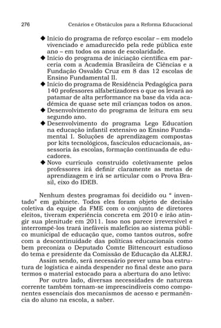 276             Cenários e Obstáculos para a Reforma Educacional

      u	Início do programa de reforço escolar – em modelo
        vivenciado e amadurecido pela rede pública este
        ano – em todos os anos de escolaridade.
      u	Início do programa de iniciação científica em par-
        ceria com a Academia Brasileira de Ciências e a
        Fundação Osvaldo Cruz em 8 das 12 escolas de
        Ensino Fundamental II.
      u	Início do programa de Residência Pedagógica para
        140 professores alfabetizadores o que os levará ao
        patamar de alta performance na base da vida aca-
        dêmica de quase sete mil crianças todos os anos.
      u	Desenvolvimento do programa de leitura em seu
        segundo ano.
      u	Desenvolvimento do programa Lego Education
        na educação infantil extensivo ao Ensino Funda-
        mental I. Soluções de aprendizagem compostas
        por kits tecnológicos, fascículos educacionais, as-
        sessoria às escolas, formação continuada de edu-
        cadores.
      u	Novo currículo construído coletivamente pelos
        professores irá definir claramente as metas de
        aprendizagem e irá se articular com o Prova Bra-
        sil, eixo do IDEB.

       Nenhum destes programas foi decidido ou “ inven-
tado” em gabinete. Todos eles foram objeto de decisão
coletiva da equipe da FME com o conjunto de diretores
eleitos, tiveram experiência concreta em 2010 e irão atin-
gir sua plenitude em 2011. Isso nos parece irreversível e
interrompê-los trará inefáveis malefícios ao sistema públi-
co municipal de educação que, como tantos outros, sofre
com a descontinuidade das políticas educacionais como
bem preconiza o Deputado Comte Bittencourt estudioso
do tema e presidente da Comissão de Educação da ALERJ.
       Assim sendo, será necessário prever uma boa estru-
tura de logística e ainda despender no final deste ano para
termos o material estocado para a abertura do ano letivo:
       Por outro lado, diversas necessidades de natureza
corrente também tornam-se imprescindíveis como compo-
nentes essenciais dos mecanismos de acesso e permanên-
cia do aluno na escola, a saber.
 