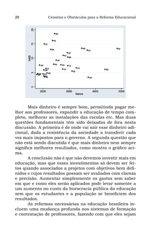28              Cenários e Obstáculos para a Reforma Educacional




       Mais dinheiro é sempre bom, permitindo pagar me-
lhor aos professores, expandir a educação de tempo com-
pleto, melhorar as instalações das escolas etc. Mas duas
questões fundamentais têm sido deixadas de fora nesta
discussão. A primeira é de onde vai sair esse dinheiro adi-
cional, dada a resistência da sociedade a transferir cada
vez mais impostos para o governo. A segunda questão que
não está sendo discutida é que mais dinheiro nem sempre
significa melhores resultados, como mostra o gráfico aci-
ma.
       A conclusão não é que não devemos investir mais em
educação, mas que esses investimentos só devem ser fei-
tos quando associados a projetos com objetivos bem defi-
nidos e cujos resultados possam ser avaliados com clareza
e precisão. Aumentar simplesmente os gastos sem saber
em que e como eles serão aplicados pode levar somente a
um aumento no custo da burocracia pública da educação
sem que os estudantes e a população se beneficiem dos
resultados.
       As reformas necessárias na educação brasileira in-
cluem uma mudança profunda nos sistemas de formação
e contratação de professores, fazendo com que eles sejam
 