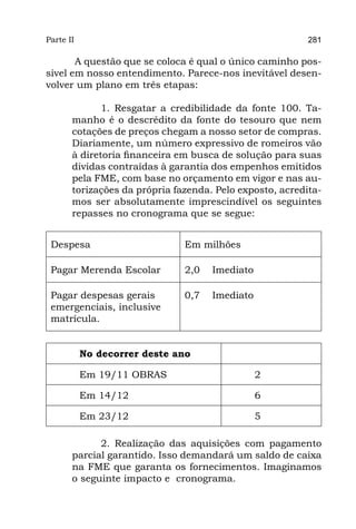 Parte II                                                  281

       A questão que se coloca é qual o único caminho pos-
sível em nosso entendimento. Parece-nos inevitável desen-
volver um plano em três etapas:

              1. Resgatar a credibilidade da fonte 100. Ta-
       manho é o descrédito da fonte do tesouro que nem
       cotações de preços chegam a nosso setor de compras.
       Diariamente, um número expressivo de romeiros vão
       à diretoria financeira em busca de solução para suas
       dívidas contraídas à garantia dos empenhos emitidos
       pela FME, com base no orçamento em vigor e nas au-
       torizações da própria fazenda. Pelo exposto, acredita-
       mos ser absolutamente imprescindível os seguintes
       repasses no cronograma que se segue:


 Despesa                       Em milhões

 Pagar Merenda Escolar         2,0   Imediato

 Pagar despesas gerais         0,7   Imediato
 emergenciais, inclusive
 matrícula.


           No decorrer deste ano

           Em 19/11 OBRAS                       2

           Em 14/12                             6

           Em 23/12                             5

             2. Realização das aquisições com pagamento
       parcial garantido. Isso demandará um saldo de caixa
       na FME que garanta os fornecimentos. Imaginamos
       o seguinte impacto e  cronograma.
 