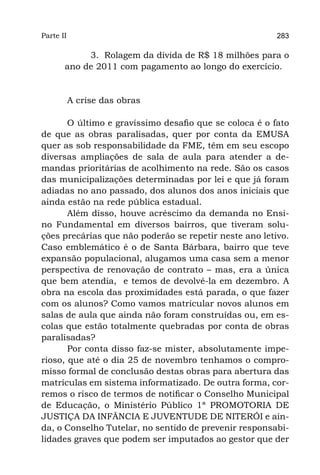 Parte II                                                283

            3. Rolagem da dívida de R$ 18 milhões para o
       ano de 2011 com pagamento ao longo do exercício.


           A crise das obras

       O último e gravíssimo desafio que se coloca é o fato
de que as obras paralisadas, quer por conta da EMUSA
quer as sob responsabilidade da FME, têm em seu escopo
diversas ampliações de sala de aula para atender a de-
mandas prioritárias de acolhimento na rede. São os casos
das municipalizações determinadas por lei e que já foram
adiadas no ano passado, dos alunos dos anos iniciais que
ainda estão na rede pública estadual.
       Além disso, houve acréscimo da demanda no Ensi-
no Fundamental em diversos bairros, que tiveram solu-
ções precárias que não poderão se repetir neste ano letivo.
Caso emblemático é o de Santa Bárbara, bairro que teve
expansão populacional, alugamos uma casa sem a menor
perspectiva de renovação de contrato – mas, era a única
que bem atendia,  e temos de devolvê-la em dezembro. A
obra na escola das proximidades está parada, o que fazer
com os alunos? Como vamos matricular novos alunos em
salas de aula que ainda não foram construídas ou, em es-
colas que estão totalmente quebradas por conta de obras
paralisadas?
       Por conta disso faz-se mister, absolutamente impe-
rioso, que até o dia 25 de novembro tenhamos o compro-
misso formal de conclusão destas obras para abertura das
matrículas em sistema informatizado. De outra forma, cor-
remos o risco de termos de notificar o Conselho Municipal
de Educação, o Ministério Público 1ª PROMOTORIA DE
JUSTIÇA DA INFÂNCIA E JUVENTUDE DE NITERÓI e ain-
da, o Conselho Tutelar, no sentido de prevenir responsabi-
lidades graves que podem ser imputados ao gestor que der
 