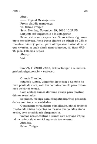 Parte II                                              285

      Abçs.,
      ----- Original Message -----
      From: claudio mendonça
      To: Selmo Treiger
      Sent: Monday, November 29, 2010 10:27 PM
      Subject: Re: Pagamento dos estagiários
      Selmo estou sem esperança. Se voce tiver algo con-
creto me convoca. Acho que a chance de atingir os 25% é
remota e não vejo punch para ultrapassar o nível de crise
que vivemos. A onda ainda nem começou, vai ficar MUI-
TO pior. Falamos depois
      Abraço
      CM


     Em 29/11/2010 22:13, Selmo Treiger < selmotrei-
ger@sdtreiger.com.br > escreveu:

      Grande Claudio,
      estamos juntos. Conversei hoje com o Conte e no
meu ponto de vista, vale teu contato com ele para tratar-
mos de vários temas.
      Com certeza vamos dar uma virada para mostrar
ótimos resultados.
      Se puder, me liga para compatibilizarmos possibili-
dades com tuas necessidades.
      O momento é realmente complicado, afinal estamos
resolvendo vários aspectos ao mesmo tempo. Mas ainda
assim, com criatividade chegamos lá.
      Vamos nos encontrar durante esta semana ? Que
tal na quinta de manhã ? Aguardo teu retorno.
      Abraços,
      Selmo Treiger
 