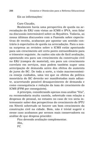 288             Cenários e Obstáculos para a Reforma Educacional

      Eis as informações:

       Caro Claudio,
       Realmente havia uma perspectiva de queda na ar-
recadação do ERJ com vistas ao ICMS e IPVA, sem falar
na discussão interminável sobre os Royalties. Todavia, as
nossa últimas discussões com a Fazenda sobre expecta-
tivas de receita, acabaram por apontar um sentido con-
trário à expectativa de queda na arrecadação. Para a nos-
sa surpresa as revisões sobre o ICMS estão apontando
para um crescimento até certo ponto extraordinário para
o trimestre seguinte. As razões não são de fácil avaliação,
apontando ora para um crescimento da construção civil
no ERJ (compra de material), ora para um crescimento
correlato em serviços, mas podem também supor uma
antecipação de demanda antes dos efeitos do aumento
de juros do BC. De toda a sorte, a visão macroeconômi-
ca enseja cuidados, uma vez que os efeitos da política
monetária do BC deverão ser manifestadas mais adian-
te, acarretando possível desaquecimento de demanda e
como consequência e redução da taxa de crescimento do
ICMS (FPM por conseguinte).
       A princípio, considerando apenas essa análise “fria”,
eu recomendaria muita cautela, sobretudo com relação a
despesas de pessoal, no entanto no caso de vcs seria in-
teressante saber das perspectivas do crescimento do IPTU
em Niterói sobretudo se houver um bom crescimento da
construção civil na cidade. Bem, não é trivial sugerir e
nesse caso acabamos por sermos mais conservadores na
análise de que despesa proceder.
       Fico devendo avaliação complementar.
       Abs,
       FC
 