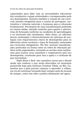 O teto
Parte I de vidro da educação brasileira                  29

capacitados para lidar com as necessidades educativas
dos estudantes e sejam estimulados e recompensados pelo
seu desempenho. Incluem também a criação de um currí-
culo mínimo obrigatório para o ensino de português, ma-
temática e ciências naturais e humanas para a educação
fundamental. Precisamos de uma transformação profunda
no ensino médio, abrindo caminho para opções e alterna-
tivas de formação conforme as condições de aprendizagem
e os interesses dos estudantes. Além disso, as reformas
devem contemplar o desenvolvimento de sistemas de ava-
liação com requerimentos claros de desempenho para os
diferentes níveis escolares e tipos de formação, associados
aos currículos obrigatórios. Por fim, incluem transforma-
ções profundas na forma como as redes de educação pú-
blica estão organizadas, tornando as escolas mais autôno-
mas para buscar seus caminhos e responsáveis pelo seu
desempenho, recebendo para isso o apoio e o estímulo de
que necessitam.
       Nada disso é fácil: são caminhos novos que o Brasil
ainda não conhece e que serão discutidos no seminário
promovido hoje pelo Instituto Teotônio Vilela, no Rio. Ca-
minhos que o país precisa começar a aprender a trilhar,
em vez de continuar tentando fazer sempre mais do mesmo
de sempre, como tem sido a prática dominante até agora.
 