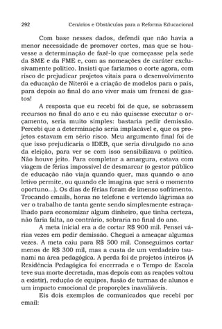 292             Cenários e Obstáculos para a Reforma Educacional

       Com base nesses dados, defendi que não havia a
menor necessidade de promover cortes, mas que se hou-
vesse a determinação de fazê-lo que começasse pela sede
da SME e da FME e, com as nomeações de caráter exclu-
sivamente político. Insisti que faríamos o corte agora, com
risco de prejudicar projetos vitais para o desenvolvimento
da educação de Niterói e a criação de modelos para o país,
para depois ao final do ano viver mais um frenesi de gas-
tos!
       A resposta que eu recebi foi de que, se sobrassem
recursos no final do ano e eu não quisesse executar o or-
çamento, seria muito simples: bastaria pedir demissão.
Percebi que a determinação seria implacável e, que os pro-
jetos estavam em sério risco. Meu argumento final foi de
que isso prejudicaria o IDEB, que seria divulgado no ano
da eleição, para ver se com isso sensibilizava o político.
Não houve jeito. Para completar a amargura, estava com
viagem de férias impossível de desmarcar (o gestor público
de educação não viaja quando quer, mas quando o ano
letivo permite, ou quando ele imagina que será o momento
oportuno...). Os dias de férias foram de imenso sofrimento.
Trocando emails, horas no telefone e vertendo lágrimas ao
ver o trabalho de tanta gente sendo simplesmente estraça-
lhado para economizar algum dinheiro, que tinha certeza,
não faria falta, ao contrário, sobraria no final do ano.
       A meta inicial era a de cortar R$ 900 mil. Pensei vá-
rias vezes em pedir demissão. Cheguei a ameaçar algumas
vezes. A meta caiu para R$ 500 mil. Conseguimos cortar
menos de R$ 300 mil, mas a custa de um verdadeiro tsu-
nami na área pedagógica. A perda foi de projetos inteiros (A
Residência Pedagógica foi encerrada e o Tempo de Escola
teve sua morte decretada, mas depois com as reações voltou
a existir), redução de equipes, fusão de turmas de alunos e
um impacto emocional de proporções inavaliáveis.
       Eis dois exemplos de comunicados que recebi por
email:
 