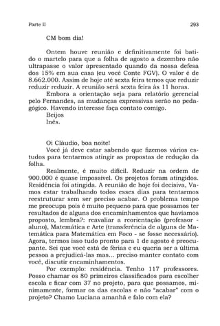 Parte II                                                 293

           CM bom dia!

      Ontem houve reunião e definitivamente foi bati-
do o martelo para que a folha de agosto a dezembro não
ultrapasse o valor apresentado quando da nossa defesa
dos 15% em sua casa (eu você Conte FGV). O valor é de
8.662.000. Assim de hoje até sexta feira temos que reduzir
reduzir reduzir. A reunião será sexta feira às 11 horas.
      Embora a orientação seja para relatório gerencial
pelo Fernandes, as mudanças expressivas serão no peda-
gógico. Havendo interesse faça contato comigo.
      Beijos
      Inês.


       Oi Cláudio, boa noite!
       Você já deve estar sabendo que fizemos vários es-
tudos para tentarmos atingir as propostas de redução da
folha.
       Realmente, é muito difícil. Reduzir na ordem de
900.000 é quase impossível. Os projetos foram atingidos.
Residência foi atingida. A reunião de hoje foi decisiva, Va-
mos estar trabalhando todos esses dias para tentarmos
reestruturar sem ser preciso acabar. O problema tempo
me preocupa pois é muito pequeno para que possamos ter
resultados de alguns dos encaminhamentos que havíamos
proposto, lembra?: reavaliar a reorientação (professor -
aluno), Matemática e Arte (transferência de alguns de Ma-
temática para Matemática em Foco - se fosse necessário).
Agora, termos isso tudo pronto para 1 de agosto é preocu-
pante. Sei que você está de férias e eu queria ser a última
pessoa a prejudicá-las mas... preciso manter contato com
você, discutir encaminhamentos.
       Por exemplo: residência. Tenho 117 professores.
Posso chamar os 80 primeiros classificados para escolher
escola e ficar com 37 no projeto, para que possamos, mi-
nimamente, formar os das escolas e não “acabar” com o
projeto? Chamo Luciana amanhã e falo com ela?
 