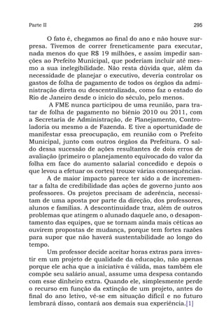 Parte II                                                295

       O fato é, chegamos ao final do ano e não houve sur-
presa. Tivemos de correr freneticamente para executar,
nada menos do que R$ 19 milhões, e assim impedir san-
ções ao Prefeito Municipal, que poderiam incluir até mes-
mo a sua inelegibilidade. Não resta dúvida que, além da
necessidade de planejar o executivo, deveria controlar os
gastos de folha de pagamento de todos os órgãos da admi-
nistração direta ou descentralizada, como faz o estado do
Rio de Janeiro desde o início do século, pelo menos.
        A FME nunca participou de uma reunião, para tra-
tar de folha de pagamento no biênio 2010 ou 2011, com
a Secretaria de Administração, de Planejamento, Contro-
ladoria ou mesmo a de Fazenda. E tive a oportunidade de
manifestar essa preocupação, em reunião com o Prefeito
Municipal, junto com outros órgãos da Prefeitura. O sal-
do dessa sucessão de ações resultantes de dois erros de
avaliação (primeiro o planejamento equivocado do valor da
folha em face do aumento salarial concedido e depois o
que levou a efetuar os cortes) trouxe várias consequências.
       A de maior impacto parece ter sido a de incremen-
tar a falta de credibilidade das ações de governo junto aos
professores. Os projetos precisam de aderência, necessi-
tam de uma aposta por parte da direção, dos professores,
alunos e famílias. A descontinuidade traz, além de outros
problemas que atingem o alunado daquele ano, o desapon-
tamento das equipes, que se tornam ainda mais céticas ao
ouvirem propostas de mudança, porque tem fortes razões
para supor que não haverá sustentabilidade ao longo do
tempo.
       Um professor decide aceitar horas extras para inves-
tir em um projeto de qualidade da educação, não apenas
porque ele acha que a iniciativa é válida, mas também ele
compõe seu salário anual, assume uma despesa contando
com esse dinheiro extra. Quando ele, simplesmente perde
o recurso em função da extinção de um projeto, antes do
final do ano letivo, vê-se em situação difícil e no futuro
lembrará disso, contará aos demais sua experiência.[1]
 