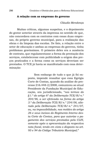 296            Cenários e Obstáculos para a Reforma Educacional

      A relação com as empresas do governo

                                          Cláudio Mendonça

      Muitas críticas, algumas suspeitas, e o depoimento
do gestor anterior através da imprensa no sentido de que,
não concordava com os contratos com essas duas empre-
sas, do próprio governo municipal, para a realização das
obras e da limpeza das escolas. De fato, a relação entre o
setor de educação e ambas as empresas do governo, tinha
problemas gravíssimos. O primeiro deles era a ausência
de contrato, que regulamentasse a forma da prestação dos
serviços, estabelecesse com publicidade a origem dos pre-
ços praticados e a forma como os serviços deveriam ser
prestados. O TCE já havia se manifestado com essa deter-
minação:

                   Sem embargo de tudo o que já foi ex-
              posto, impende ressaltar que essa Egrégia
              Corte de Contas, quando da análise do pro-
              cesso 216.448-2/2008, comunicou ao atual
              Presidente da Fundação Municipal de Edu-
              cação, ora jurisdicionado, “nos termos do
              §1.º do artigo 6º da Deliberação TCE/RJ n.º
              204/96, a ser efetivada na forma do artigo
              3.º da Deliberação TCE/RJ n.º 234/06, alte-
              rado pela Deliberação TCE/RJ n.º 241/07,
              ou, na impossibilidade, nos moldes do artigo
              26 e seus incisos do Regimento Interno des-
              ta Corte de Contas, para que autorize o pa-
              gamento dos serviços prestados pela CLIN,
              somente após a apresentação da respectiva
              nota fiscal, tendo em vista o disposto no art.
              93 e 94 do Código Tributário Municipal;”
 