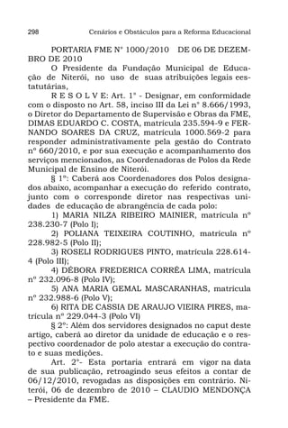 298             Cenários e Obstáculos para a Reforma Educacional

       PORTARIA FME N° 1000/2010 DE 06 DE DEZEM-
BRO DE 2010
       O Presidente da Fundação Municipal de Educa-
ção de Niterói, no uso de suas atribuições legais ees-
tatutárias,
       R E S O L V E: Art. 1° - Designar, em conformidade
com o disposto no Art. 58, inciso III da Lei n° 8.666/1993,
o Diretor do Departamento de Supervisão e Obras da FME,
DIMAS EDUARDO C. COSTA, matrícula 235.594-9 e FER-
NANDO SOARES DA CRUZ, matrícula 1000.569-2 para
responder administrativamente pela gestão do Contrato
nº 660/2010, e por sua execução e acompanhamento dos
serviços mencionados, as Coordenadoras de Polos da Rede
Municipal de Ensino de Niterói.
       § 1º: Caberá aos Coordenadores dos Polos designa-
dos abaixo, acompanhar a execução do referido contrato,
junto com o corresponde diretor nas respectivas uni-
dades de educação de abrangência de cada polo:
       1) MARIA NILZA RIBEIRO MAINIER, matrícula nº
238.230-7 (Polo I);
       2) POLIANA TEIXEIRA COUTINHO, matrícula nº
228.982-5 (Polo II);
       3) ROSELI RODRIGUES PINTO, matrícula 228.614-
4 (Polo III);
       4) DÉBORA FREDERICA CORRÊA LIMA, matrícula
nº 232.096-8 (Polo IV);
       5) ANA MARIA GEMAL MASCARANHAS, matrícula
nº 232.988-6 (Polo V);
       6) RITA DE CASSIA DE ARAUJO VIEIRA PIRES, ma-
trícula nº 229.044-3 (Polo VI)
       § 2º: Além dos servidores designados no caput deste
artigo, caberá ao diretor da unidade de educação e o res-
pectivo coordenador de polo atestar a execução do contra-
to e suas medições.
       Art. 2°- Esta portaria entrará em vigor na data
de sua publicação, retroagindo seus efeitos a contar de
06/12/2010, revogadas as disposições em contrário. Ni-
terói, 06 de dezembro de 2010 – CLAUDIO MENDONÇA
– Presidente da FME.
 