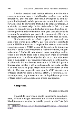 300             Cenários e Obstáculos para a Reforma Educacional

       A única questão que merece reflexão é o fato de a
empresa destinar para o trabalho das escolas, com muita
frequência, pessoas com idade mais avançada ou com al-
guma limitação de saúde, pela razão humanitária de reti-
rar a mesma do duríssimo trabalho de limpeza urbana. A
atividade nas ruas exige muito mais esforço físico e a es-
cola seria considerado um trabalho bem mais leve. Isso re-
solve o problema do contratado, mas gera uma situação de
reclamação constante por parte do contratante. Diretores
de escola, frequentemente, ponderam sobre essa questão.
       Finalmente é de se refletir, o governo do estado re-
aliza suas obras pela EMOP, que tem grande similitude
com a EMUSA e executa a limpeza das escolas através de
empresas como a VIGO, o que já foi objeto de inúmeras
matérias, levantando suspeitas e fazendo críticas, em jor-
nais como O Globo. O valor dos serviços, quando privados,
tende a ser muito mais caro e contratar órgão do próprio
governo sem, por óbvio, objetivo de lucro, ser vantajoso
para o município e, por consequência, para o contribuinte.
A cidade do Rio de Janeiro contrata a COMLURB para a
limpeza das escolas e até a confecção da merenda escolar
e, ao que figura-se, paga preços unitários menores do que
Niterói. Mas os preços do contrato da CLIN obedecem a
critérios objetivos como a tabela EMOP, e consulta a ou-
tras empresas, o que reveste o ato de legalidade e garante
critério objetivo de aferição dos preços praticados.


      A Imprensa

                                           Claudio Mendonça

       O papel da imprensa é muito importante para fisca-
lizar, criticar e exigir melhorias no sistema educacional.
Não há a menor sombra de dúvida quanto a isso.35 As úni-

35 HTTP://ww2.itau.com.br/itausocial2/pdf/reforma   educacional
ny.pdf
 