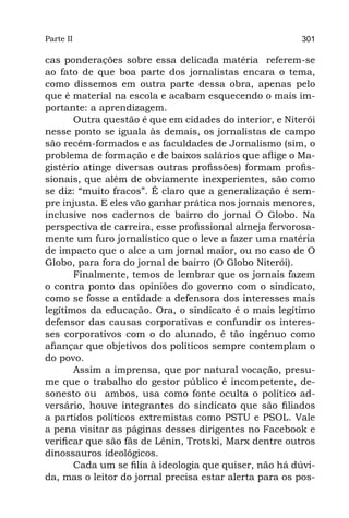 Parte II                                                 301

cas ponderações sobre essa delicada matéria referem-se
ao fato de que boa parte dos jornalistas encara o tema,
como dissemos em outra parte dessa obra, apenas pelo
que é material na escola e acabam esquecendo o mais im-
portante: a aprendizagem.
       Outra questão é que em cidades do interior, e Niterói
nesse ponto se iguala às demais, os jornalistas de campo
são recém-formados e as faculdades de Jornalismo (sim, o
problema de formação e de baixos salários que aflige o Ma-
gistério atinge diversas outras profissões) formam profis-
sionais, que além de obviamente inexperientes, são como
se diz: “muito fracos”. É claro que a generalização é sem-
pre injusta. E eles vão ganhar prática nos jornais menores,
inclusive nos cadernos de bairro do jornal O Globo. Na
perspectiva de carreira, esse profissional almeja fervorosa-
mente um furo jornalístico que o leve a fazer uma matéria
de impacto que o alce a um jornal maior, ou no caso de O
Globo, para fora do jornal de bairro (O Globo Niterói).
       Finalmente, temos de lembrar que os jornais fazem
o contra ponto das opiniões do governo com o sindicato,
como se fosse a entidade a defensora dos interesses mais
legítimos da educação. Ora, o sindicato é o mais legítimo
defensor das causas corporativas e confundir os interes-
ses corporativos com o do alunado, é tão ingênuo como
afiançar que objetivos dos políticos sempre contemplam o
do povo.
       Assim a imprensa, que por natural vocação, presu-
me que o trabalho do gestor público é incompetente, de-
sonesto ou ambos, usa como fonte oculta o político ad-
versário, houve integrantes do sindicato que são filiados
a partidos políticos extremistas como PSTU e PSOL. Vale
a pena visitar as páginas desses dirigentes no Facebook e
verificar que são fãs de Lênin, Trotski, Marx dentre outros
dinossauros ideológicos.
       Cada um se filia à ideologia que quiser, não há dúvi-
da, mas o leitor do jornal precisa estar alerta para os pos-
 