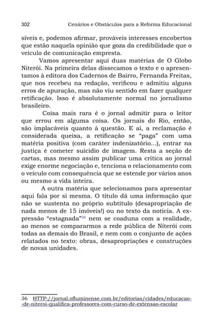302              Cenários e Obstáculos para a Reforma Educacional

síveis e, podemos afirmar, prováveis interesses encobertos
que estão naquela opinião que goza da credibilidade que o
veículo de comunicação empresta.
       Vamos apresentar aqui duas matérias de O Globo
Niterói. Na primeira delas dissecamos o texto e o apresen-
tamos à editora dos Cadernos de Bairro, Fernanda Freitas,
que nos recebeu na redação, verificou e admitiu alguns
erros de apuração, mas não viu sentido em fazer qualquer
retificação. Isso é absolutamente normal no jornalismo
brasileiro.
        Coisa mais rara é o jornal admitir para o leitor
que errou em alguma coisa. Os jornais do Rio, então,
são implacáveis quanto à questão. E aí, a reclamação é
considerada queixa, a retificação se “paga” com uma
matéria positiva (com caráter indenizatório...), entrar na
justiça é cometer suicídio de imagem. Resta a seção de
cartas, mas mesmo assim publicar uma crítica ao jornal
exige enorme negociação e, tenciona o relacionamento com
o veículo com consequência que se estende por vários anos
ou mesmo a vida inteira.
        A outra matéria que selecionamos para apresentar
aqui fala por si mesma. O título dá uma informação que
não se sustenta no próprio subtítulo (desapropriação de
nada menos de 15 imóveis!) ou no texto da notícia. A ex-
pressão “estagnada”36 nem se coaduna com a realidade,
ao menos se compararmos a rede pública de Niterói com
todas as demais do Brasil, e nem com o conjunto de ações
relatados no texto: obras, desapropriações e construções
de novas unidades.




36 HTTP://jornal.ofluminense.com.br/editorias/cidades/educacao-
-de-niteroi-qualifica-professores-com-curso-de-extensao-escolar
 
