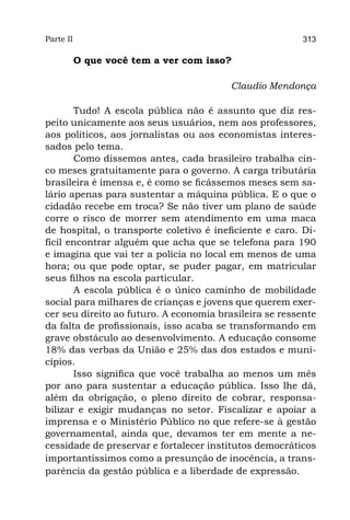 Parte II                                                 313

           O que você tem a ver com isso?

                                         Claudio Mendonça

       Tudo! A escola pública não é assunto que diz res-
peito unicamente aos seus usuários, nem aos professores,
aos políticos, aos jornalistas ou aos economistas interes-
sados pelo tema.
       Como dissemos antes, cada brasileiro trabalha cin-
co meses gratuitamente para o governo. A carga tributária
brasileira é imensa e, é como se ficássemos meses sem sa-
lário apenas para sustentar a máquina pública. E o que o
cidadão recebe em troca? Se não tiver um plano de saúde
corre o risco de morrer sem atendimento em uma maca
de hospital, o transporte coletivo é ineficiente e caro. Di-
fícil encontrar alguém que acha que se telefona para 190
e imagina que vai ter a polícia no local em menos de uma
hora; ou que pode optar, se puder pagar, em matricular
seus filhos na escola particular.
       A escola pública é o único caminho de mobilidade
social para milhares de crianças e jovens que querem exer-
cer seu direito ao futuro. A economia brasileira se ressente
da falta de profissionais, isso acaba se transformando em
grave obstáculo ao desenvolvimento. A educação consome
18% das verbas da União e 25% das dos estados e muni-
cípios.
       Isso significa que você trabalha ao menos um mês
por ano para sustentar a educação pública. Isso lhe dá,
além da obrigação, o pleno direito de cobrar, responsa-
bilizar e exigir mudanças no setor. Fiscalizar e apoiar a
imprensa e o Ministério Público no que refere-se à gestão
governamental, ainda que, devamos ter em mente a ne-
cessidade de preservar e fortalecer institutos democráticos
importantíssimos como a presunção de inocência, a trans-
parência da gestão pública e a liberdade de expressão.
 