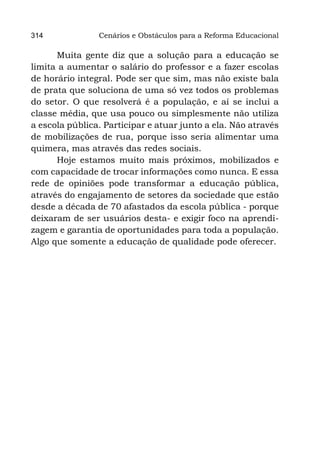 314             Cenários e Obstáculos para a Reforma Educacional

      Muita gente diz que a solução para a educação se
limita a aumentar o salário do professor e a fazer escolas
de horário integral. Pode ser que sim, mas não existe bala
de prata que soluciona de uma só vez todos os problemas
do setor. O que resolverá é a população, e aí se inclui a
classe média, que usa pouco ou simplesmente não utiliza
a escola pública. Participar e atuar junto a ela. Não através
de mobilizações de rua, porque isso seria alimentar uma
quimera, mas através das redes sociais.
      Hoje estamos muito mais próximos, mobilizados e
com capacidade de trocar informações como nunca. E essa
rede de opiniões pode transformar a educação pública,
através do engajamento de setores da sociedade que estão
desde a década de 70 afastados da escola pública - porque
deixaram de ser usuários desta- e exigir foco na aprendi-
zagem e garantia de oportunidades para toda a população.
Algo que somente a educação de qualidade pode oferecer.
 