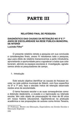 PARTE III


              RELATÓRIO FINAL DE PESQUISA

DIAGNÓSTICO DAS CAUSAS DA RETENÇÃO NO 5º E 7°
ANOS DE ESCOLARIDADE NA REDE PÚBLICA MUNICIPAL
DE NITERÓI
Lucindo Filho37


     O presente relatório retrata a pesquisa em sua conclusão
e considerações finais, anexo IV retratamos toda a pesquisa,
aqui para efeito de relatório transcrevemos a parte introdutória,
aproveitando a oportunidade para a agradecer a todos que cola-
boraram, abrindo os espaços escolares à investigação, agrade-
cemos ainda os pesquisadores de campo.


   1. Introdução


      Este estudo objetiva identificar as causas do fracasso es-
colar na rede pública municipal de Niterói, com foco específico
no 5º e 7º ano, face o elevado índice de retenção observado
nestes anos de escolaridade.
     O tema fracasso escolar e as suas consequências como:
a distorção idade/série, a evasão e a reprovação ou retenção
escolar, têm sido objeto de preocupação há mais de 60 anos
em nossa história educacional, registrando-se na produção
acadêmica e nas proposições de autores como Anísio Teixeira,

37 Professor, Mestre em Educação, Especialista em Gestão Escolar e
Educação Especial
316
 