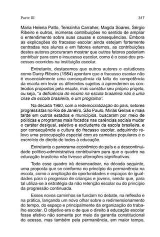 Parte III                                                      317

Maria Helena Patto, Terezinha Carraher, Magda Soares, Sérgio
Ribeiro e outros, inúmeras contribuições no sentido de ampliar
o entendimento sobre suas causas e consequências. Embora
as explicações do fracasso escolar ainda estejam fortemente
centradas nos alunos e em fatores externos, as contribuições
destes autores procuraram mostrar que outros fatores poderiam
contribuir para com o insucesso escolar, como é o caso dos pro-
cessos ocorridos na instituição escolar.
      Entretanto, destacamos que outros autores e estudiosos
como Darcy Ribeiro (1984) apontam que o fracasso escolar não
é essencialmente uma consequência da falta de competência
da escola em levar os diferentes sujeitos a aprenderem os con-
teúdos propostos pela escola, mas constitui seu próprio projeto,
ou seja, “a deficiência do ensino na escola brasileira não é uma
crise da escola brasileira, é um programa”.
       Na década 1980, com a redemocratização do país, setores
progressistas no Rio de Janeiro, São Paulo, Minas Gerais e mais
tarde em outros estados e municípios, buscaram por meio de
políticas e programas mais focados nas carências sociais mudar
o caráter desigual, seletivo e excludente da escola brasileira, e
por consequência a cultura do fracasso escolar, adquirindo re-
levo uma preocupação especial com as camadas populares e o
exercício do direito de todos à educação.
    Entretanto o panorama econômico do país e a descontinui-
dade político-administrativa contribuíram para que o quadro na
educação brasileira não tivesse alterações significativas.
       Todo esse quadro irá desencadear, na década seguinte,
uma proposta que se conforma no princípio da permanência na
escola, como a ampliação de oportunidades e espaços de igual-
dades para o progresso de crianças e jovens, sendo que, para
tal utiliza-se a estratégia da não retenção escolar ou do princípio
da progressão continuada.
     Esses novos caminhos se fundam no debate, na reflexão e
na prática, lançando um novo olhar sobre o redimensionamento
do tempo, do espaço e principalmente da organização do traba-
lho escolar. O objetivo era o de que o direito à educação escolar
fosse efetivo não somente por meio da garantia constitucional
do acesso, mas também pela permanência, em maior tempo,
 