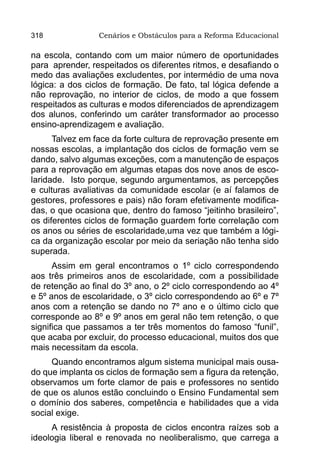 318              Cenários e Obstáculos para a Reforma Educacional

na escola, contando com um maior número de oportunidades
para aprender, respeitados os diferentes ritmos, e desafiando o
medo das avaliações excludentes, por intermédio de uma nova
lógica: a dos ciclos de formação. De fato, tal lógica defende a
não reprovação, no interior de ciclos, de modo a que fossem
respeitados as culturas e modos diferenciados de aprendizagem
dos alunos, conferindo um caráter transformador ao processo
ensino-aprendizagem e avaliação.
      Talvez em face da forte cultura de reprovação presente em
nossas escolas, a implantação dos ciclos de formação vem se
dando, salvo algumas exceções, com a manutenção de espaços
para a reprovação em algumas etapas dos nove anos de esco-
laridade. Isto porque, segundo argumentamos, as percepções
e culturas avaliativas da comunidade escolar (e aí falamos de
gestores, professores e pais) não foram efetivamente modifica-
das, o que ocasiona que, dentro do famoso “jeitinho brasileiro”,
os diferentes ciclos de formação guardem forte correlação com
os anos ou séries de escolaridade,uma vez que também a lógi-
ca da organização escolar por meio da seriação não tenha sido
superada.
      Assim em geral encontramos o 1º ciclo correspondendo
aos três primeiros anos de escolaridade, com a possibilidade
de retenção ao final do 3º ano, o 2º ciclo correspondendo ao 4º
e 5º anos de escolaridade, o 3º ciclo correspondendo ao 6º e 7º
anos com a retenção se dando no 7º ano e o último ciclo que
corresponde ao 8º e 9º anos em geral não tem retenção, o que
significa que passamos a ter três momentos do famoso “funil”,
que acaba por excluir, do processo educacional, muitos dos que
mais necessitam da escola.
     Quando encontramos algum sistema municipal mais ousa-
do que implanta os ciclos de formação sem a figura da retenção,
observamos um forte clamor de pais e professores no sentido
de que os alunos estão concluindo o Ensino Fundamental sem
o domínio dos saberes, competência e habilidades que a vida
social exige.
     A resistência à proposta de ciclos encontra raízes sob a
ideologia liberal e renovada no neoliberalismo, que carrega a
 