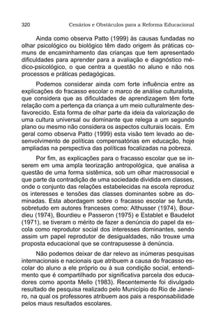 320              Cenários e Obstáculos para a Reforma Educacional

      Ainda como observa Patto (1999) às causas fundadas no
olhar psicológico ou biológico têm dado origem às práticas co-
muns de encaminhamento das crianças que tem apresentado
dificuldades para aprender para a avaliação e diagnóstico mé-
dico-psicológico, o que centra a questão no aluno e não nos
processos e práticas pedagógicas.
      Podemos considerar ainda com forte influência entre as
explicações do fracasso escolar o marco de análise culturalista,
que considera que as dificuldades de aprendizagem têm forte
relação com a pertença da criança a um meio culturalmente des-
favorecido. Esta forma de olhar parte da ideia da valorização de
uma cultura universal ou dominante que relega a um segundo
plano ou mesmo não considera os aspectos culturais locais. Em
geral como observa Patto (1999) esta visão tem levado ao de-
senvolvimento de políticas compensatórias em educação, hoje
ampliadas na perspectiva das políticas focalizadas na pobreza.
     Por fim, as explicações para o fracasso escolar que se in-
serem em uma ampla teorização antropológica, que analisa a
questão de uma forma sistêmica, sob um olhar macrossocial e
que parte da contradição de uma sociedade dividida em classes,
onde o conjunto das relações estabelecidas na escola reproduz
os interesses e tensões das classes dominantes sobre as do-
minadas. Esta abordagem sobre o fracasso escolar se funda,
sobretudo em autores franceses como: Althusser (1974), Bour-
dieu (1974), Bourdieu e Passeron (1975) e Establet e Baudelot
(1971), se tiveram o mérito de fazer a denúncia do papel da es-
cola como reprodutor social dos interesses dominantes, sendo
assim um papel reprodutor de desigualdades, não trouxe uma
proposta educacional que se contrapusesse à denúncia.
      Não podemos deixar de dar relevo as inúmeras pesquisas
internacionais e nacionais que atribuem a causa do fracasso es-
colar do aluno a ele próprio ou à sua condição social, entendi-
mento que é compartilhado por significativa parcela dos educa-
dores como aponta Mello (1983). Recentemente foi divulgado
resultado de pesquisa realizado pelo Município do Rio de Janei-
ro, na qual os professores atribuem aos pais a responsabilidade
pelos maus resultados escolares.
 