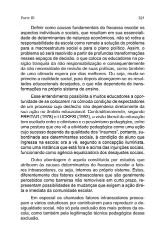 Parte III                                                   321

     Definir como causas fundamentais do fracasso escolar os
aspectos individuais e sociais, que resultam em sua essenciali-
dade de determinantes de natureza econômicos, não só retira a
responsabilidade da escola como remete a solução do problema
para a macroestrutura social e para o plano político. Assim, o
problema só será resolvido a partir de profundas transformações
nesses espaços de decisão, o que coloca os educadores na po-
sição tranquila da não responsabilização e consequentemente
da não necessidade de revisão de suas práticas, como também
de uma cômoda espera por dias melhores. Ou seja, muda-se
primeiro a realidade social, para depois alcançarem-se os resul-
tados educacionais desejados, o que não dependeria de trans-
formações no próprio sistema de ensino.
      Esse entendimento possibilita a muitos educadores a opor-
tunidade de se colocarem na cômoda condição de espectadores
de um processo cujo desfecho não dependeria diretamente da
sua ação no âmbito educacional. Contraditoriamente, segundo
FREITAG (1978) e LUCKESI (1992), a visão liberal da educação
tem oscilado entre o otimismo e o pessimismo pedagógico, entre
uma postura que ora vê a atividade pedagógica como uma ação
cujo sucesso depende da qualidade dos “insumos”, portanto, su-
bordinada aos determinantes sociais, à condição do aluno que
ingressa na escola; ora a vê, segundo a concepção iluminista,
como uma instância que está fora e acima das injunções sociais,
funcionando como agência equalizadora dos desajustes sociais.
      Outra abordagem é aquela constituída por estudos que
atribuem às causas determinantes do fracasso escolar a fato-
res intraescolares, ou seja, internos ao próprio sistema. Estes,
diferentemente dos fatores extraescolares que são geralmente
percebidos como barreiras não removíveis em curto prazo, re-
presentam possibilidades de mudanças que exigem a ação dire-
ta e imediata da comunidade escolar.
      Em especial os chamados fatores intraescolares preocu-
pam a vários estudiosos por contribuírem para reproduzir a de-
sigualdade social, não só pela exclusão dos mais pobres da es-
cola, como também pela legitimação técnica pedagógica dessa
exclusão.
 