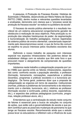 322               Cenários e Obstáculos para a Reforma Educacional

     A pesquisa, A Produção do Fracasso Escolar. Histórias de
Submissão e Rebeldia, desenvolvida por Maria Helena de Souza
PATTO (1990), dentre muitas e relevantes questões levantadas
e analisadas, demonstra com clareza que o “processo social de
produção do fracasso escolar” se realiza no quotidiano da escola”.
      O fracasso da escola pública elementar é o resultado ine-
vitável de um sistema educacional congenitamente gerador de
obstáculos à realização de seus objetivos. Pela produção ou re-
produção das relações hierárquicas de poder, da segmentação
e burocratização do trabalho pedagógico, marcas registradas
do sistema público de ensino elementar, caracterizado especial-
mente pelo descompromisso social, o que de forma tão comum
se espelha no pouco interesse pelos resultados escolares dos
alunos.
     Definindo o nosso trabalho de pesquisa com interesse
especial nos aspectos intraescolares não podemos deixar de
estabelecer diálogo com os estudos que têm este foco e que
procuram trazer o alargamento da compreensão de questões
importantes.
      Adotamos neste trabalho a categorização proposta por Lei-
te (1988) que aponta entre os fatores intraescolares, aspectos
tais como: confronto escola x população atendida, o professor
(formação, treinamento, concepções, expectativas e práticas
docentes), programas e práticas escolares e a burocracia pe-
dagógica. De forma geral, podemos dizer que a proposta de
categorização se organiza em torno de aspectos: institucionais
(normas, práticas e problemas de funcionamento e de relaciona-
mento com a clientela, burocracia, etc.), relativos ao professor
(formação escolar e continuada, prática docente, expectativas,
etc.), e aspectos das práticas pedagógicas (currículos, progra-
mas, relação professor-aluno, etc.).
     Entendemos que a centralização do estudo neste conjunto
de fatores é essencial para a busca de soluções no conjunto
de ações, que estão sob a governabilidade da escola e que po-
dem contribuir para as possíveis mudanças de panorama no que
tange ao fracasso escolar. Reconhecendo ainda que o estudo
possa levar os educadores a refletirem sob a influência de suas
 