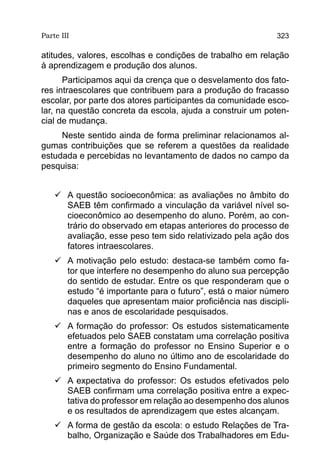 Parte III                                                  323

atitudes, valores, escolhas e condições de trabalho em relação
à aprendizagem e produção dos alunos.
      Participamos aqui da crença que o desvelamento dos fato-
res intraescolares que contribuem para a produção do fracasso
escolar, por parte dos atores participantes da comunidade esco-
lar, na questão concreta da escola, ajuda a construir um poten-
cial de mudança.
     Neste sentido ainda de forma preliminar relacionamos al-
gumas contribuições que se referem a questões da realidade
estudada e percebidas no levantamento de dados no campo da
pesquisa:


    	 questão socioeconômica: as avaliações no âmbito do
      A
      SAEB têm confirmado a vinculação da variável nível so-
      cioeconômico ao desempenho do aluno. Porém, ao con-
      trário do observado em etapas anteriores do processo de
      avaliação, esse peso tem sido relativizado pela ação dos
      fatores intraescolares.
    	 motivação pelo estudo: destaca-se também como fa-
      A
      tor que interfere no desempenho do aluno sua percepção
      do sentido de estudar. Entre os que responderam que o
      estudo “é importante para o futuro”, está o maior número
      daqueles que apresentam maior proficiência nas discipli-
      nas e anos de escolaridade pesquisados.
    	 formação do professor: Os estudos sistematicamente
      A
      efetuados pelo SAEB constatam uma correlação positiva
      entre a formação do professor no Ensino Superior e o
      desempenho do aluno no último ano de escolaridade do
      primeiro segmento do Ensino Fundamental.
    	 expectativa do professor: Os estudos efetivados pelo
      A
      SAEB confirmam uma correlação positiva entre a expec-
      tativa do professor em relação ao desempenho dos alunos
      e os resultados de aprendizagem que estes alcançam.
    	 forma de gestão da escola: o estudo Relações de Tra-
      A
      balho, Organização e Saúde dos Trabalhadores em Edu-
 