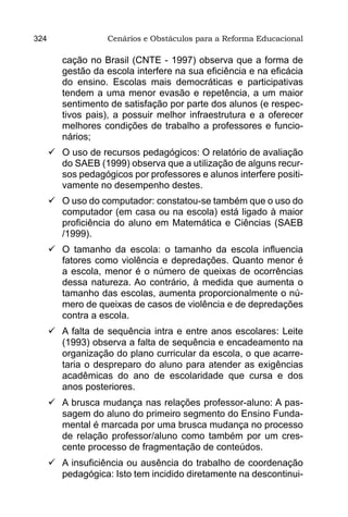 324                 Cenários e Obstáculos para a Reforma Educacional

         cação no Brasil (CNTE - 1997) observa que a forma de
         gestão da escola interfere na sua eficiência e na eficácia
         do ensino. Escolas mais democráticas e participativas
         tendem a uma menor evasão e repetência, a um maior
         sentimento de satisfação por parte dos alunos (e respec-
         tivos pais), a possuir melhor infraestrutura e a oferecer
         melhores condições de trabalho a professores e funcio-
         nários;
      	 uso de recursos pedagógicos: O relatório de avaliação
        O
        do SAEB (1999) observa que a utilização de alguns recur-
        sos pedagógicos por professores e alunos interfere positi-
        vamente no desempenho destes.
      	 uso do computador: constatou-se também que o uso do
        O
        computador (em casa ou na escola) está ligado à maior
        proficiência do aluno em Matemática e Ciências (SAEB
        /1999).
      	 tamanho da escola: o tamanho da escola influencia
        O
        fatores como violência e depredações. Quanto menor é
        a escola, menor é o número de queixas de ocorrências
        dessa natureza. Ao contrário, à medida que aumenta o
        tamanho das escolas, aumenta proporcionalmente o nú-
        mero de queixas de casos de violência e de depredações
        contra a escola.
      	 falta de sequência intra e entre anos escolares: Leite
        A
        (1993) observa a falta de sequência e encadeamento na
        organização do plano curricular da escola, o que acarre-
        taria o despreparo do aluno para atender as exigências
        acadêmicas do ano de escolaridade que cursa e dos
        anos posteriores.
      	 brusca mudança nas relações professor-aluno: A pas-
        A
        sagem do aluno do primeiro segmento do Ensino Funda-
        mental é marcada por uma brusca mudança no processo
        de relação professor/aluno como também por um cres-
        cente processo de fragmentação de conteúdos.
      	 insuficiência ou ausência do trabalho de coordenação
        A
        pedagógica: Isto tem incidido diretamente na descontinui-
 