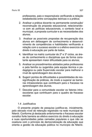 Parte III                                                          327

            professores, pais e responsáveis verificando a relação
            estabelecida entre concepções teóricas e a prática;
        2.	 Analisar a prática docente na permanente construção/
            reconstrução da proposta educacional, relacionando-
            -a com as políticas educacionais, o contexto local e
            municipal, a proposta curricular e as necessidades dos
            alunos;
        3.	 Analisar as possíveis propostas de recuperação dos
           alunos em defasagem de conhecimento e desenvol-
           vimento de competências e habilidades verificando a
           relação com o sucesso escolar e o efetivo exercício do
           direito à educação por parte de todos;
        4.	 Identificar na matriz curricular do 2º e 3º ciclos, as áre-
            as de conhecimento e disciplinas que de forma cons-
            tante apresentam maior dificuldade para os alunos;
        5.	 Analisar os procedimentos adotados pelos professores
            e pela família ou sugeridos pela equipe técnica e pe-
            dagógica ou pela Supervisão escolar para melhorar o
            nível de aprendizagem dos alunos.
        6.	 Sugerir pontos de dificuldades e possibilidades de res-
            significação de práticas, de modo a superar as barrei-
            ras intraescolares que contribuem para o fracasso na
            aprendizagem dos alunos.
        7.	 Desvelar para a comunidade escolar os fatores intra-
            escolares que contribuem para o quadro de fracasso
            escolar.


      1.4 Justificativa
      O presente projeto de pesquisa justifica-se, inicialmente,
pelo elevado nível de retenção registrado na rede municipal de
Niterói. Conforme já destacado anteriormente o fracasso escolar
constitui forte barreira ao efetivo exercício do direito à educação
e suas oportunidades pelas camadas populares o que não se
coaduna com o princípio de democratização da educação que
orienta a gestão da educação pública no município de Niterói.
 