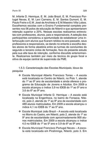 Parte III                                                    329

M. Infante D. Henrique, E. M. João Brazil, E. M. Francisco Por-
tugal Neves, E. M. Levi Carneiro, E. M. Santos Dumont, E. M.
Paulo Freire e E.M. José de Anchieta e E.M.Maestro Villa Lobos.
Escolhemos escolas com o Ensino Fundamental completo pre-
sentes nos 06 polos de educação de Niterói e que apresentaram
retenção superior a 20%. Nessas escolas realizamos entrevis-
tas com professores, alunos, pais e responsáveis. A seleção dos
participantes considerou a oportunidade de estabelecer uma in-
terlocução com alunos que ficaram retidos no ano passado, seus
professores e responsáveis, se dando no entanto a escolha des-
tes atores de forma aleatória entre as turmas de concluintes do
segundo e terceiro ciclos de formação, foco do presente estudo
pela sua alta taxa de retenção, conforme discutido anteriormen-
te. Realizamos também por meio da técnica do grupo focal a
oitiva da equipe central de supervisão da FME.


    1.5.3. Caracterização das Escolas Municipais, lócus da
pesquisa
      	Escola Municipal Alberto Francisco Torres – A escola
        está localizada no Centro de Niterói, no Polo 1, atende
        do 1º ao 9º ano de escolaridade e ainda oferece o pro-
        grama de Educação de Jovens e Adultos. Em 2009 a
        escola alcançou o índice 3,9 no IDEB do 1º ao 5º ano e
        3,6 do 6º ao 9º ano.
      	Escola Municipal Infante D. Henrique – A escola está
        localizada na Engenhoca, no bairro do Fonseca, Nite-
        rói, polo 2, atende do 1º ao 9º ano de escolaridade com
        489 alunos matriculados. Em 2009 a escola alcançou o
        índice 4,1 no IDEB do 1º ao 5º ano.
      	Escola Municipal João Brazil – A escola está localizada
        no Morro do Castro, em Niterói, polo 2, atende do 1º ao
        9º ano de escolaridade com aproximadamente 900 alu-
        nos matriculados. Em 2009 a escola alcançou o índice
        4,0 no IDEB do 1º ao 5º ano e 3,9 do 6º ao 9º ano.
      	Escola Municipal Francisco Portugal Neves – A esco-
        la está localizada em Piratininga, Niterói, polo 3. Em
 