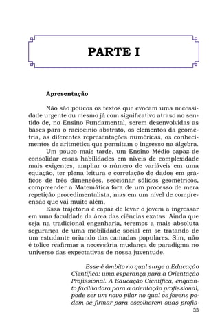 PARTE I


      Apresentação

       Não são poucos os textos que evocam uma necessi-
dade urgente ou mesmo já com significativo atraso no sen-
tido de, no Ensino Fundamental, serem desenvolvidas as
bases para o raciocínio abstrato, os elementos da geome-
tria, as diferentes representações numéricas, os conheci-
mentos de aritmética que permitam o ingresso na álgebra.
       Um pouco mais tarde, um Ensino Médio capaz de
consolidar essas habilidades em níveis de complexidade
mais exigentes, ampliar o número de variáveis em uma
equação, ter plena leitura e correlação de dados em grá-
ficos de três dimensões, seccionar sólidos geométricos,
compreender a Matemática fora de um processo de mera
repetição procedimentalista, mas em um nível de compre-
ensão que vai muito além.
       Essa trajetória é capaz de levar o jovem a ingressar
em uma faculdade da área das ciências exatas. Ainda que
seja na tradicional engenharia, teremos a mais absoluta
segurança de uma mobilidade social em se tratando de
um estudante oriundo das camadas populares. Sim, não
é tolice reafirmar a necessária mudança de paradigma no
universo das expectativas de nossa juventude.

                    Esse é âmbito no qual surge a Educação
              Científica: uma esperança para a Orientação
              Profissional. A Educação Científica, enquan-
              to facilitadora para a orientação profissional,
              pode ser um novo pilar no qual os jovens po-
              dem se firmar para escolherem suas profis-
                                                          33
 