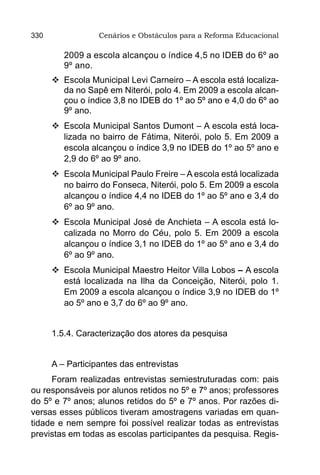 330               Cenários e Obstáculos para a Reforma Educacional

         2009 a escola alcançou o índice 4,5 no IDEB do 6º ao
         9º ano.
      	Escola Municipal Levi Carneiro – A escola está localiza-
        da no Sapê em Niterói, polo 4. Em 2009 a escola alcan-
        çou o índice 3,8 no IDEB do 1º ao 5º ano e 4,0 do 6º ao
        9º ano.
      	Escola Municipal Santos Dumont – A escola está loca-
        lizada no bairro de Fátima, Niterói, polo 5. Em 2009 a
        escola alcançou o índice 3,9 no IDEB do 1º ao 5º ano e
        2,9 do 6º ao 9º ano.
      	Escola Municipal Paulo Freire – A escola está localizada
        no bairro do Fonseca, Niterói, polo 5. Em 2009 a escola
        alcançou o índice 4,4 no IDEB do 1º ao 5º ano e 3,4 do
        6º ao 9º ano.
      	Escola Municipal José de Anchieta – A escola está lo-
        calizada no Morro do Céu, polo 5. Em 2009 a escola
        alcançou o índice 3,1 no IDEB do 1º ao 5º ano e 3,4 do
        6º ao 9º ano.
      	Escola Municipal Maestro Heitor Villa Lobos – A escola
        está localizada na Ilha da Conceição, Niterói, polo 1.
        Em 2009 a escola alcançou o índice 3,9 no IDEB do 1º
        ao 5º ano e 3,7 do 6º ao 9º ano.


      1.5.4. Caracterização dos atores da pesquisa


      A – Participantes das entrevistas
     Foram realizadas entrevistas semiestruturadas com: pais
ou responsáveis por alunos retidos no 5º e 7º anos; professores
do 5º e 7º anos; alunos retidos do 5º e 7º anos. Por razões di-
versas esses públicos tiveram amostragens variadas em quan-
tidade e nem sempre foi possível realizar todas as entrevistas
previstas em todas as escolas participantes da pesquisa. Regis-
 