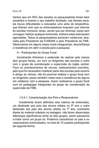 Parte III                                                    331

tramos que em 50% das escolas os pesquisadores foram bem
recebidos e tiveram o seu trabalho facilitado, nas demais esco-
las houve dificuldades e colocados uma série de empecilhos,
que fizeram com que os entrevistadores tivessem que retornar
às escolas inúmeras vezes, sendo que por diversas vezes sem
conseguir realizar qualquer entrevista, embora estas estivessem
agendadas. Todos os pesquisadores portavam credencial, assi-
nada pelo Presidente da FUNDAR e pelo Presidente da FME.
Observamos em alguns casos muita insegurança, desconfiança
e resistência em abrir a escola para a pesquisa.
    A – Participantes do Grupo Focal
   Inicialmente tínhamos a pretensão de realizar pelo menos
dois grupos focais, um com os dirigentes das escolas e outro
com o grupo de coordenação e supervisão do órgão central.
Face os acontecimentos de chuvas, deslizamentos ocorridos,
pelo qual foi necessário mobilizar parte das escolas para socorro
e abrigo as vítimas, não foi possível realizar o grupo focal com
os dirigentes, pesou também neste caso a resistência de alguns
em colaborar com a pesquisa. Assim realizamos o grupo focal
com as pedagogas integrantes do grupo de coordenação da
supervisão da FME.


      1.5.4.1. Caracterização dos Pais e Responsáveis
      Inicialmente foram definidos dois roteiros de entrevistas,
um destinado aos pais dos alunos retidos no 5º ano e outro
destinado aos pais dos alunos retidos no 7º ano, entretanto
diante do material coletado na testagem, não foram observadas
diferenças significativas entre os dois grupos, assim passamos
a tratar como um grupo só. Podemos caracterizar os pais e ou
responsáveis entrevistados, no total de 12 sujeitos participantes
da seguinte forma:
 