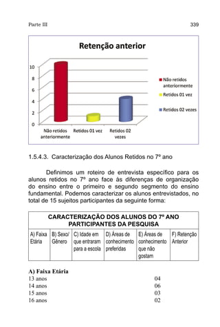 Parte III                                                      339




1.5.4.3. Caracterização dos Alunos Retidos no 7º ano

       Definimos um roteiro de entrevista específico para os
alunos retidos no 7º ano face às diferenças de organização
do ensino entre o primeiro e segundo segmento do ensino
fundamental. Podemos caracterizar os alunos entrevistados, no
total de 15 sujeitos participantes da seguinte forma:

            CARACTERIZAÇÃO DOS ALUNOS DO 7º ANO
                 PARTICIPANTES DA PESQUISA
A) Faixa B) Sexo/ C) Idade em D) Áreas de E) Áreas de  F) Retenção
Etária   Gênero que entraram conhecimento conhecimento Anterior
                  para a escola preferidas que não
                                           gostam

A) Faixa Etária
13 anos 						04
14 anos						   06
15 anos						03
16 anos						   02
 