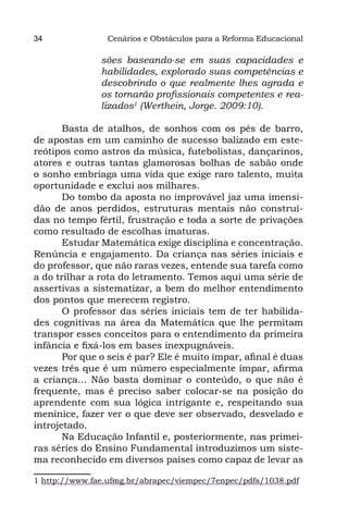 34              Cenários e Obstáculos para a Reforma Educacional

               sões baseando-se em suas capacidades e
               habilidades, explorado suas competências e
               descobrindo o que realmente lhes agrada e
               os tornarão profissionais competentes e rea-
               lizados1 (Werthein, Jorge. 2009:10).

       Basta de atalhos, de sonhos com os pés de barro,
de apostas em um caminho de sucesso balizado em este-
reótipos como astros da música, futebolistas, dançarinos,
atores e outras tantas glamorosas bolhas de sabão onde
o sonho embriaga uma vida que exige raro talento, muita
oportunidade e exclui aos milhares.
       Do tombo da aposta no improvável jaz uma imensi-
dão de anos perdidos, estruturas mentais não construí-
das no tempo fértil, frustração e toda a sorte de privações
como resultado de escolhas imaturas.
       Estudar Matemática exige disciplina e concentração.
Renúncia e engajamento. Da criança nas séries iniciais e
do professor, que não raras vezes, entende sua tarefa como
a do trilhar a rota do letramento. Temos aqui uma série de
assertivas a sistematizar, a bem do melhor entendimento
dos pontos que merecem registro.
       O professor das séries iniciais tem de ter habilida-
des cognitivas na área da Matemática que lhe permitam
transpor esses conceitos para o entendimento da primeira
infância e fixá-los em bases inexpugnáveis.
       Por que o seis é par? Ele é muito ímpar, afinal é duas
vezes três que é um número especialmente ímpar, afirma
a criança... Não basta dominar o conteúdo, o que não é
frequente, mas é preciso saber colocar-se na posição do
aprendente com sua lógica intrigante e, respeitando sua
meninice, fazer ver o que deve ser observado, desvelado e
introjetado.
       Na Educação Infantil e, posteriormente, nas primei-
ras séries do Ensino Fundamental introduzimos um siste-
ma reconhecido em diversos países como capaz de levar as

1 http://www.fae.ufmg.br/abrapec/viempec/7enpec/pdfs/1038.pdf
 