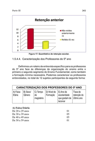 Parte III                                                              343




                 Figura 17- Quantitativo de retenção escolar.

1.5.4.4. Caracterização dos Professores do 5º ano

      Definimos um roteiro de entrevista específico para os professores
do 5º ano face às diferenças de organização do ensino entre o
primeiro e segundo segmento do Ensino Fundamental, como também
a formação mínima necessária. Podemos caracterizar os professores
entrevistados, no total de 12 sujeitos participantes da seguinte forma:



    CARACTERIZAÇÃO DOS PROFESSORES DO 5º ANO
A) Faixa    B) Sexo/   C) Tempo D) Nível de      E) Ano de     Taxa de
Etária      Gênero     de         Formação       escolaridade retenção do
                       magistério                que gostam de Último ano
                                                 lecionar

A) Faixa Etária
De 20 a 29 anos					                                      01
De 30 a 39 anos					                                      05
De 40 a 49 anos					                                      05
De 50 a 59 anos					                                      01
 