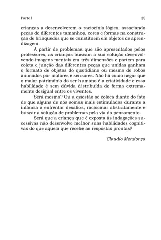 Parte I                                                35

crianças a desenvolverem o raciocínio lógico, associando
peças de diferentes tamanhos, cores e formas na constru-
ção de brinquedos que se constituem em objetos de apren-
dizagem.
      A partir de problemas que são apresentados pelos
professores, as crianças buscam a sua solução desenvol-
vendo imagens mentais em três dimensões e partem para
coleta e junção das diferentes peças que unidas ganham
o formato de objetos do quotidiano ou mesmo de robôs
animados por motores e sensores. Não há como negar que
o maior patrimônio do ser humano é a criatividade e essa
habilidade é sem dúvida distribuída de forma extrema-
mente desigual entre os viventes.
      Será mesmo? Ou a questão se coloca diante do fato
de que alguns de nós somos mais estimulados durante a
infância a enfrentar desafios, raciocinar abstratamente e
buscar a solução de problemas pela via do pensamento.
      Será que a criança que é exposta às indagações su-
cessivas não desenvolve melhor suas habilidades cogniti-
vas do que aquela que recebe as respostas prontas?

                                       Claudio Mendonça
 