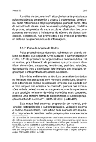 Parte III                                                       355

       A análise de documentos39, situação bastante prejudicada
pelas resistências em permitir o acesso à documentos, conside-
rou como referências o projeto pedagógico, plano de curso, atas
de conselho de classe, atas de reuniões pedagógicas, modelos
de provas, subprojetos de cada escola e referências dos com-
ponentes curriculares e indicadores do número de alunos con-
cluintes, desistentes, não promovidos e os evadidos presentes
no sistema de gerenciamento de informações.


        1.5.7. Plano de Análise de Dados
        Pelos procedimentos descritos, colhemos um grande vo-
lume de dados, que segundo Alves-Mazzotti e Gewandsznajder
(1999, p.1168) precisam ser organizados e compreendidos. Tal
se realizou por intermédio de processos que procuraram iden-
tificar dimensões, categorias, tendências, padrões, relações,
desvendando-lhes o significado. Isto implicou em: redução, or-
ganização e interpretação dos dados coletados.
       São várias e diferentes as técnicas de análise dos dados
na literatura das pesquisas com métodos qualitativos. Escolhe-
mos a técnica da análise de conteúdo temático, que além de ser
a mais simples das análises de conteúdo, procura nas expres-
sões verbais ou textuais os temas gerais recorrentes que fazem
a sua aparição no interior de vários conteúdos mais concretos,
portanto uma primeira forma de categorização e subcategoriza-
ção constituindo o corpus40 (TURATO:2003, p.440-442).
       Esta etapa final envolveu: preparação do material, pré-
-análise, categorização e subcategorização, validação externa
e análise dos resultados. Esse último item, a análise dos resulta-
dos, respondeu às questões postas pela pesquisa, estabelecendo
39 A análise de documentos pode ser combinada com outras técnicas
de coleta, podendo ser utilizada como técnica exploratória como para
checagem ou complementação dos dados obtidos por meio de outras
técnicas. (Alves-Mazzotti e Gewandsznajder (1999, p.169).
40 Corpus – conjunto de entrevistas transcritas, observações anota-
das em campo e dados e informações em geral sobre o objeto sob pes-
quisa (TURATO, 2003, p.451)
 