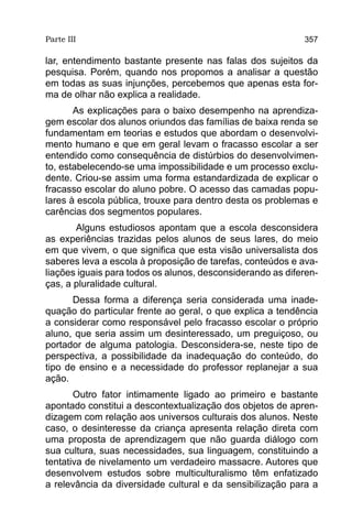 Parte III                                                   357

lar, entendimento bastante presente nas falas dos sujeitos da
pesquisa. Porém, quando nos propomos a analisar a questão
em todas as suas injunções, percebemos que apenas esta for-
ma de olhar não explica a realidade.
       As explicações para o baixo desempenho na aprendiza-
gem escolar dos alunos oriundos das famílias de baixa renda se
fundamentam em teorias e estudos que abordam o desenvolvi-
mento humano e que em geral levam o fracasso escolar a ser
entendido como consequência de distúrbios do desenvolvimen-
to, estabelecendo-se uma impossibilidade e um processo exclu-
dente. Criou-se assim uma forma estandardizada de explicar o
fracasso escolar do aluno pobre. O acesso das camadas popu-
lares à escola pública, trouxe para dentro desta os problemas e
carências dos segmentos populares.
       Alguns estudiosos apontam que a escola desconsidera
as experiências trazidas pelos alunos de seus lares, do meio
em que vivem, o que significa que esta visão universalista dos
saberes leva a escola à proposição de tarefas, conteúdos e ava-
liações iguais para todos os alunos, desconsiderando as diferen-
ças, a pluralidade cultural.
      Dessa forma a diferença seria considerada uma inade-
quação do particular frente ao geral, o que explica a tendência
a considerar como responsável pelo fracasso escolar o próprio
aluno, que seria assim um desinteressado, um preguiçoso, ou
portador de alguma patologia. Desconsidera-se, neste tipo de
perspectiva, a possibilidade da inadequação do conteúdo, do
tipo de ensino e a necessidade do professor replanejar a sua
ação.
       Outro fator intimamente ligado ao primeiro e bastante
apontado constitui a descontextualização dos objetos de apren-
dizagem com relação aos universos culturais dos alunos. Neste
caso, o desinteresse da criança apresenta relação direta com
uma proposta de aprendizagem que não guarda diálogo com
sua cultura, suas necessidades, sua linguagem, constituindo a
tentativa de nivelamento um verdadeiro massacre. Autores que
desenvolvem estudos sobre multiculturalismo têm enfatizado
a relevância da diversidade cultural e da sensibilização para a
 