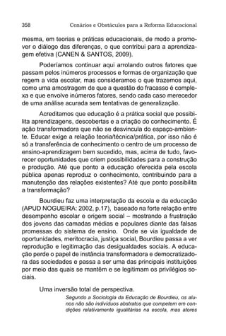 358              Cenários e Obstáculos para a Reforma Educacional

mesma, em teorias e práticas educacionais, de modo a promo-
ver o diálogo das diferenças, o que contribui para a aprendiza-
gem efetiva (CANEN & SANTOS, 2009).
      Poderíamos continuar aqui arrolando outros fatores que
passam pelos inúmeros processos e formas de organização que
regem a vida escolar, mas consideramos o que trazemos aqui,
como uma amostragem de que a questão do fracasso é comple-
xa e que envolve inúmeros fatores, sendo cada caso merecedor
de uma análise acurada sem tentativas de generalização.
        Acreditamos que educação é a prática social que possibi-
lita aprendizagens, descobertas e a criação do conhecimento. É
ação transformadora que não se desvincula do espaço-ambien-
te. Educar exige a relação teoria/técnica/prática, por isso não é
só a transferência de conhecimento o centro de um processo de
ensino-aprendizagem bem sucedido, mas, acima de tudo, favo-
recer oportunidades que criem possibilidades para a construção
e produção. Até que ponto a educação oferecida pela escola
pública apenas reproduz o conhecimento, contribuindo para a
manutenção das relações existentes? Até que ponto possibilita
a transformação?
       Bourdieu faz uma interpretação da escola e da educação
(APUD NOGUEIRA: 2002, p.17), baseado na forte relação entre
desempenho escolar e origem social – mostrando a frustração
dos jovens das camadas médias e populares diante das falsas
promessas do sistema de ensino. Onde se via igualdade de
oportunidades, meritocracia, justiça social, Bourdieu passa a ver
reprodução e legitimação das desigualdades sociais. A educa-
ção perde o papel de instância transformadora e democratizado-
ra das sociedades e passa a ser uma das principais instituições
por meio das quais se mantêm e se legitimam os privilégios so-
ciais.

      Uma inversão total de perspectiva.
                Segundo a Sociologia da Educação de Bourdieu, os alu-
                nos não são indivíduos abstratos que competem em con-
                dições relativamente igualitárias na escola, mas atores
 