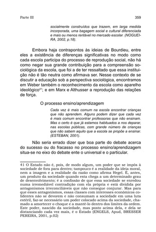 Parte III                                                           359

                 socialmente construídos que trazem, em larga medida
                 incorporada, uma bagagem social e cultural diferenciada
                 e mais ou menos rentável no mercado escolar. (NOGUEI-
                 RA, 2002, p.18).


       Embora haja contrapontos às ideias de Bourdieu, entre
eles a existência de diferenças significativas no modo como
cada escola participa do processo de reprodução social, não há
como negar sua grande contribuição para a compreensão so-
ciológica da escola, que foi a de ter ressaltado que essa institui-
ção não é tão neutra como afirmava ser. Nesse contexto de se
discutir a educação sob a perspectiva sociológica, encontramos
em Weber também o reconhecimento da escola como aparelho
ideológico41; e em Marx e Althusser a reprodução das relações
de força.

            O processo ensino/aprendizagem
                 Cada vez é mais comum na escola encontrar crianças
                 que não aprendem. Alguns podem dizer que cada vez
                 é mais comum encontrar professoras que não ensinam.
                 Mas o certo é que já estamos habituados a nos deparar,
                 nas escolas públicas, com grande número de crianças
                 que não sabem aquilo que a escola se propõe a ensinar.
                 (ESTEBAN, 2001).
       Não seria errado dizer que boa parte do debate acerca
do sucesso ou do fracasso no processo ensino/aprendizagem
situa-se no eixo do debate ente o universal e o particular.

41 O Estado não é, pois, de modo algum, um poder que se impôs à
sociedade de fora para dentro; tampouco é a realidade da ideia moral,
nem a imagem e a realidade da razão como afirma Hegel. É, antes,
um produto da sociedade quando esta chega a um determinado grau
de desenvolvimento; é a confissão de que essa sociedade se enredou
numa irremediável contradição com ela própria e está dividida por
antagonismos irreconciliáveis que não consegue conjurar. Mas para
que esses antagonismos, essas classes com interesses econômicos co-
lidentes não se devorem e não consumam a sociedade em uma luta
estéril, faz-se necessário um poder colocado acima da sociedade, cha-
mado a amortecer o choque e a mantê-lo dentro dos limites da ordem.
Este poder, nascido da sociedade, mas posto acima dela, e dela se
distanciando cada vez mais, é o Estado (ENGELS, Apud, BRESSER
PEREIRA, 2001, p.02)
 