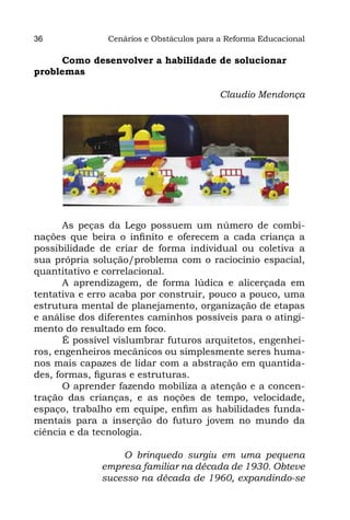 36             Cenários e Obstáculos para a Reforma Educacional

      Como desenvolver a habilidade de solucionar
problemas

                                          Claudio Mendonça




       As peças da Lego possuem um número de combi-
nações que beira o infinito e oferecem a cada criança a
possibilidade de criar de forma individual ou coletiva a
sua própria solução/problema com o raciocínio espacial,
quantitativo e correlacional.
       A aprendizagem, de forma lúdica e alicerçada em
tentativa e erro acaba por construir, pouco a pouco, uma
estrutura mental de planejamento, organização de etapas
e análise dos diferentes caminhos possíveis para o atingi-
mento do resultado em foco.
       É possível vislumbrar futuros arquitetos, engenhei-
ros, engenheiros mecânicos ou simplesmente seres huma-
nos mais capazes de lidar com a abstração em quantida-
des, formas, figuras e estruturas.
       O aprender fazendo mobiliza a atenção e a concen-
tração das crianças, e as noções de tempo, velocidade,
espaço, trabalho em equipe, enfim as habilidades funda-
mentais para a inserção do futuro jovem no mundo da
ciência e da tecnologia.

                  O brinquedo surgiu em uma pequena
              empresa familiar na década de 1930. Obteve
              sucesso na década de 1960, expandindo-se
 