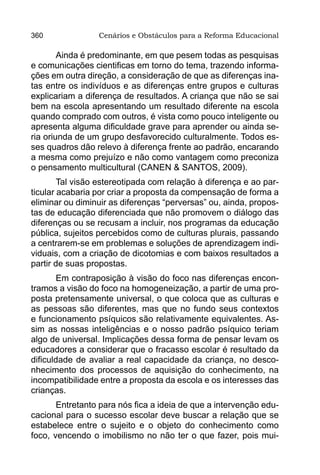 360              Cenários e Obstáculos para a Reforma Educacional

        Ainda é predominante, em que pesem todas as pesquisas
e comunicações cientificas em torno do tema, trazendo informa-
ções em outra direção, a consideração de que as diferenças ina-
tas entre os indivíduos e as diferenças entre grupos e culturas
explicariam a diferença de resultados. A criança que não se sai
bem na escola apresentando um resultado diferente na escola
quando comprado com outros, é vista como pouco inteligente ou
apresenta alguma dificuldade grave para aprender ou ainda se-
ria oriunda de um grupo desfavorecido culturalmente. Todos es-
ses quadros dão relevo à diferença frente ao padrão, encarando
a mesma como prejuízo e não como vantagem como preconiza
o pensamento multicultural (CANEN & SANTOS, 2009).
        Tal visão estereotipada com relação à diferença e ao par-
ticular acabaria por criar a proposta da compensação de forma a
eliminar ou diminuir as diferenças “perversas” ou, ainda, propos-
tas de educação diferenciada que não promovem o diálogo das
diferenças ou se recusam a incluir, nos programas da educação
pública, sujeitos percebidos como de culturas plurais, passando
a centrarem-se em problemas e soluções de aprendizagem indi-
viduais, com a criação de dicotomias e com baixos resultados a
partir de suas propostas.
       Em contraposição à visão do foco nas diferenças encon-
tramos a visão do foco na homogeneização, a partir de uma pro-
posta pretensamente universal, o que coloca que as culturas e
as pessoas são diferentes, mas que no fundo seus contextos
e funcionamento psíquicos são relativamente equivalentes. As-
sim as nossas inteligências e o nosso padrão psíquico teriam
algo de universal. Implicações dessa forma de pensar levam os
educadores a considerar que o fracasso escolar é resultado da
dificuldade de avaliar a real capacidade da criança, no desco-
nhecimento dos processos de aquisição do conhecimento, na
incompatibilidade entre a proposta da escola e os interesses das
crianças.
       Entretanto para nós fica a ideia de que a intervenção edu-
cacional para o sucesso escolar deve buscar a relação que se
estabelece entre o sujeito e o objeto do conhecimento como
foco, vencendo o imobilismo no não ter o que fazer, pois mui-
 