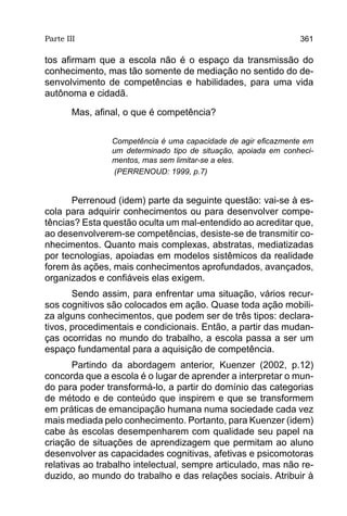 Parte III                                                        361

tos afirmam que a escola não é o espaço da transmissão do
conhecimento, mas tão somente de mediação no sentido do de-
senvolvimento de competências e habilidades, para uma vida
autônoma e cidadã.
        Mas, afinal, o que é competência?

                 Competência é uma capacidade de agir eficazmente em
                 um determinado tipo de situação, apoiada em conheci-
                 mentos, mas sem limitar-se a eles.
                  (PERRENOUD: 1999, p.7)


      Perrenoud (idem) parte da seguinte questão: vai-se à es-
cola para adquirir conhecimentos ou para desenvolver compe-
tências? Esta questão oculta um mal-entendido ao acreditar que,
ao desenvolverem-se competências, desiste-se de transmitir co-
nhecimentos. Quanto mais complexas, abstratas, mediatizadas
por tecnologias, apoiadas em modelos sistêmicos da realidade
forem às ações, mais conhecimentos aprofundados, avançados,
organizados e confiáveis elas exigem.
       Sendo assim, para enfrentar uma situação, vários recur-
sos cognitivos são colocados em ação. Quase toda ação mobili-
za alguns conhecimentos, que podem ser de três tipos: declara-
tivos, procedimentais e condicionais. Então, a partir das mudan-
ças ocorridas no mundo do trabalho, a escola passa a ser um
espaço fundamental para a aquisição de competência.
       Partindo da abordagem anterior, Kuenzer (2002, p.12)
concorda que a escola é o lugar de aprender a interpretar o mun-
do para poder transformá-lo, a partir do domínio das categorias
de método e de conteúdo que inspirem e que se transformem
em práticas de emancipação humana numa sociedade cada vez
mais mediada pelo conhecimento. Portanto, para Kuenzer (idem)
cabe às escolas desempenharem com qualidade seu papel na
criação de situações de aprendizagem que permitam ao aluno
desenvolver as capacidades cognitivas, afetivas e psicomotoras
relativas ao trabalho intelectual, sempre articulado, mas não re-
duzido, ao mundo do trabalho e das relações sociais. Atribuir à
 