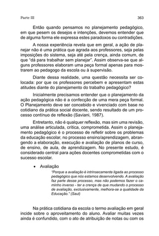 Parte III                                                           363

      Então quando pensamos no planejamento pedagógico,
em que pesem os desejos e intenções, devemos entender que
de alguma forma ele expressa estes paradoxos ou contradições.
       A nossa experiência revela que em geral, a ação de pla-
nejar não é uma prática que agrada aos professores, seja pelas
imposições do sistema, seja até pela crença, ainda comum, de
que “dá para trabalhar sem planejar”. Assim observa-se que al-
guns professores elaboram uma peça formal apenas para mos-
trarem ao pedagogo da escola ou à supervisão.
       Diante dessa realidade, uma questão necessita ser co-
locada: por que os professores percebem e apresentam estas
atitudes diante do planejamento do trabalho pedagógico?
       Inicialmente precisamos entender que o planejamento da
ação pedagógica não é a confecção de uma mera peça formal.
O Planejamento deve ser concebido e vivenciado com base no
cotidiano da prática social docente, sendo resultado de um pro-
cesso contínuo de reflexão (Saviani, 1987).
      Entretanto, não é qualquer reflexão, mas sim uma revisão,
uma análise articulada, crítica, comprometida. Assim o planeja-
mento pedagógico é o processo de refletir sobre os problemas
da educação escolar, no processo ensino/aprendizagem, abran-
gendo a elaboração, execução e avaliação de planos de curso,
de ensino, de aula, de aprendizagem. No presente estudo, é
considerado central para ações docentes comprometidas com o
sucesso escolar.

        •	 Avaliação
                “Porque a avaliação é intrinsecamente ligada ao processo
                pedagógico que nós estamos desenvolvendo. A avaliação
                faz parte desse processo, mas não podemos fazer o ca-
                minho inverso - ter a crença de que mudando o processo
                de avaliação, exclusivamente, melhora-se a qualidade da
                Educação.” (Saul)



       Na prática cotidiana da escola o termo avaliação em geral
incide sobre o aproveitamento do aluno. Avaliar muitas vezes
ainda é confundido, com o ato de atribuição de notas ou com os
 