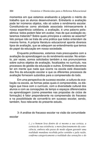 364              Cenários e Obstáculos para a Reforma Educacional

momentos em que estamos analisando e julgando o mérito do
trabalho que os alunos desenvolveram. Entretanto a avaliação
pode ter inúmeros objetos, não só sobre o rendimento escolar.
Constituindo-se como atividade associada intrinsecamente à
nossa experiência cotidiana, a avaliação, é uma palavra polis-
sêmica: todos podem falar em avaliar, mas de que avaliação es-
taremos tratando? Sobre quais princípios e valores se assenta?
Isto porque não se trata de uma prática que todos entendem da
mesma forma. A própria literatura educacional aponta diversos
tipos de avaliação, que se adequam ao entendimento que temos
do papel da educação em nossa sociedade.
       Enquanto professores, estamos mais preocupados com a
avaliação da aprendizagem ou do rendimento escolar. No entan-
to, por vezes, somos solicitados também a nos pronunciarmos
sobre outros objetos de avaliação, focalizados no currículo, nos
processos de gestão da educação e outros. Entretanto devemos
ter em mente que nada que ocorre na escola está dissociado
dos fins da educação escolar e que os diferentes processos de
avaliação fornecem subsídios para a compreensão do todo.
       Em uma perspectiva de sucesso escolar, a cultura da ava-
liação na escola, as formas pelas quais é compreendida, os diá-
logos que trava com o currículo, com a diversidade cultural dos
alunos e com as concepções de tempo e espaços diferenciados
na aprendizagem (como presentes nas propostas de ciclos de
formação) é fator preponderante na compreensão do fracasso
e na possibilidade de convertê-lo em sucesso escolar, sendo,
também, foco relevante do presente estudo.



      3- A análise do fracasso escolar na visão da comunidade
escolar

               (...) o homem leva dentro de si mesmo a sua certeza, a
               certeza da sua existência; o mero funcionamento da cons-
               ciência, embora não possa de modo algum garantir uma
               realidade mundana recebida pelos sentidos e pela razão,
               confirma categoricamente a realidade das sensações e do
 