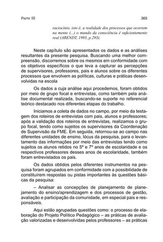Parte III                                                           365

               raciocínio, isto é, a realidade dos processos que ocorrem
               na mente (...) o mundo da consciência é suficientemente
               real (ARENDT, 1995, p.293).


       Neste capítulo são apresentados os dados e as análises
resultantes da presente pesquisa. Buscando uma melhor com-
preensão, discorremos sobre os mesmos em conformidade com
os objetivos específicos o que leva a capturar as percepções
de supervisores, professores, pais e alunos sobre os diferentes
processos que envolvem as políticas, culturas e práticas desen-
volvidas na escola
       Os dados a cuja análise aqui procedemos, foram obtidos
por meio de grupo focal e entrevistas, como também pela aná-
lise documental realizada, buscando-se suporte no referencial
teórico destacado nos diferentes etapas do trabalho.
       Iniciamos a coleta de dados no campo, por meio da testa-
gem dos roteiros de entrevistas com pais, alunos e professores;
após a validação dos roteiros de entrevistas, realizamos o gru-
po focal, tendo como sujeitos os supervisores da Coordenação
de Supervisão da FME. Em seguida, retornou-se ao campo nas
diferentes unidades de ensino, lócus da pesquisa, para o levan-
tamento das informações por meio das entrevistas tendo como
sujeitos os alunos retidos no 5º e 7º anos de escolaridade e os
respectivos professores desses anos de escolaridade, também
foram entrevistados os pais.
       Os dados obtidos pelos diferentes instrumentos na pes-
quisa foram agrupados em conformidade com a possibilidade de
constituírem respostas ou pistas importantes às questões bási-
cas da pesquisa:
      – Analisar as concepções de planejamento de plane-
jamento do ensino/aprendizagem e dos processos de gestão,
avaliação e participação da comunidade, em especial pais e res-
ponsáveis.
      Aqui estão agrupadas questões como: o processo de ela-
boração do Projeto Político Pedagógico – as práticas de avalia-
ção valorizadas e desenvolvidas pelos professores – as práticas
 