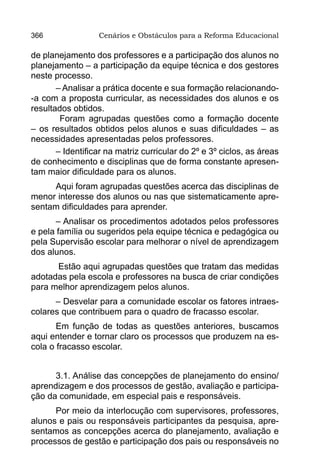 366               Cenários e Obstáculos para a Reforma Educacional

de planejamento dos professores e a participação dos alunos no
planejamento – a participação da equipe técnica e dos gestores
neste processo.
       – Analisar a prática docente e sua formação relacionando-
-a com a proposta curricular, as necessidades dos alunos e os
resultados obtidos.
        Foram agrupadas questões como a formação docente
– os resultados obtidos pelos alunos e suas dificuldades – as
necessidades apresentadas pelos professores.
       – Identificar na matriz curricular do 2º e 3º ciclos, as áreas
de conhecimento e disciplinas que de forma constante apresen-
tam maior dificuldade para os alunos.
     Aqui foram agrupadas questões acerca das disciplinas de
menor interesse dos alunos ou nas que sistematicamente apre-
sentam dificuldades para aprender.
      – Analisar os procedimentos adotados pelos professores
e pela família ou sugeridos pela equipe técnica e pedagógica ou
pela Supervisão escolar para melhorar o nível de aprendizagem
dos alunos.
      Estão aqui agrupadas questões que tratam das medidas
adotadas pela escola e professores na busca de criar condições
para melhor aprendizagem pelos alunos.
      – Desvelar para a comunidade escolar os fatores intraes-
colares que contribuem para o quadro de fracasso escolar.
       Em função de todas as questões anteriores, buscamos
aqui entender e tornar claro os processos que produzem na es-
cola o fracasso escolar.


      3.1. Análise das concepções de planejamento do ensino/
aprendizagem e dos processos de gestão, avaliação e participa-
ção da comunidade, em especial pais e responsáveis.
      Por meio da interlocução com supervisores, professores,
alunos e pais ou responsáveis participantes da pesquisa, apre-
sentamos as concepções acerca do planejamento, avaliação e
processos de gestão e participação dos pais ou responsáveis no
 