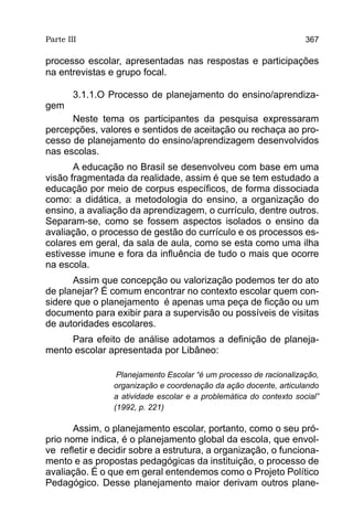 Parte III                                                           367

processo escolar, apresentadas nas respostas e participações
na entrevistas e grupo focal.

        3.1.1.O Processo de planejamento do ensino/aprendiza-
gem
      Neste tema os participantes da pesquisa expressaram
percepções, valores e sentidos de aceitação ou rechaça ao pro-
cesso de planejamento do ensino/aprendizagem desenvolvidos
nas escolas.
       A educação no Brasil se desenvolveu com base em uma
visão fragmentada da realidade, assim é que se tem estudado a
educação por meio de corpus específicos, de forma dissociada
como: a didática, a metodologia do ensino, a organização do
ensino, a avaliação da aprendizagem, o currículo, dentre outros.
Separam-se, como se fossem aspectos isolados o ensino da
avaliação, o processo de gestão do currículo e os processos es-
colares em geral, da sala de aula, como se esta como uma ilha
estivesse imune e fora da influência de tudo o mais que ocorre
na escola.
      Assim que concepção ou valorização podemos ter do ato
de planejar? É comum encontrar no contexto escolar quem con-
sidere que o planejamento é apenas uma peça de ficção ou um
documento para exibir para a supervisão ou possíveis de visitas
de autoridades escolares.
     Para efeito de análise adotamos a definição de planeja-
mento escolar apresentada por Libâneo:

                 Planejamento Escolar “é um processo de racionalização,
                organização e coordenação da ação docente, articulando
                a atividade escolar e a problemática do contexto social”
                (1992, p. 221)

       Assim, o planejamento escolar, portanto, como o seu pró-
prio nome indica, é o planejamento global da escola, que envol-
ve refletir e decidir sobre a estrutura, a organização, o funciona-
mento e as propostas pedagógicas da instituição, o processo de
avaliação. É o que em geral entendemos como o Projeto Político
Pedagógico. Desse planejamento maior derivam outros plane-
 