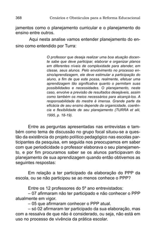 368              Cenários e Obstáculos para a Reforma Educacional

jamentos como o planejamento curricular e o planejamento do
ensino entre outros.
       Aqui nesta analise vamos entender planejamento do en-
sino como entendido por Turra:

                O professor que deseja realizar uma boa atuação docen-
                te sabe que deve participar, elaborar e organizar planos
                em diferentes níveis de complexidade para atender, em
                classe, seus alunos. Pelo envolvimento no processo en-
                sino/aprendizagem, ele deve estimular a participação do
                aluno, a fim de que este possa, realmente, efetuar uma
                aprendizagem tão significativa quanto o permitam suas
                possibilidades e necessidades. O planejamento, neste
                caso, envolve a previsão de resultados desejáveis, assim
                como também os meios necessários para alcançá-los. A
                responsabilidade do mestre é imensa. Grande parte da
                eficácia de seu ensino depende da organicidade, coerên-
                cia e flexibilidade de seu planejamento (TURRA et alii,
                1995, p. 18-19).


       Entre as perguntas apresentadas nas entrevistas e tam-
bém como tema de discussão no grupo focal situou-se a ques-
tão da existência do projeto político pedagógico nas escolas par-
ticipantes da pesquisa, em seguida nos preocupamos em saber
com que periodicidade o professor elaborava o seu planejamen-
to, e por fim procuramos saber se os alunos participavam do
planejamento de sua aprendizagem quando então obtivemos as
seguintes respostas:

      Em relação a ter participado da elaboração do PPP da
escola, ou se não participou se ao menos conhece o PPP?

      Entre os 12 professores do 5º ano entrevistados:
      – 07 afirmaram não ter participado e não conhecer o PPP
atualmente em vigor.
      – 05 que afirmaram conhecer o PPP atual.
      – só 02 afirmaram ter participado da sua elaboração, mas
com a ressalva de que não é considerado, ou seja, não está em
uso no processo de vivência da prática escolar.
 