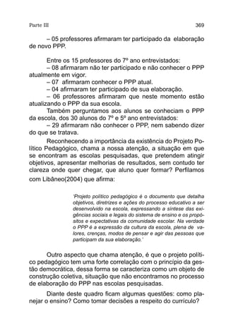 Parte III                                                           369

      – 05 professores afirmaram ter participado da elaboração
de novo PPP.

        Entre os 15 professores do 7º ano entrevistados:
        – 08 afirmaram não ter participado e não conhecer o PPP
atualmente em vigor.
        – 07 afirmaram conhecer o PPP atual.
        – 04 afirmaram ter participado de sua elaboração.
        – 06 professores afirmaram que neste momento estão
atualizando o PPP da sua escola.
        Também perguntamos aos alunos se conheciam o PPP
da escola, dos 30 alunos do 7º e 5º ano entrevistados:
        – 29 afirmaram não conhecer o PPP, nem sabendo dizer
do que se tratava.
        Reconhecendo a importância da existência do Projeto Po-
lítico Pedagógico, chama a nossa atenção, a situação em que
se encontram as escolas pesquisadas, que pretendem atingir
objetivos, apresentar melhorias de resultados, sem contudo ter
clareza onde quer chegar, que aluno quer formar? Perfilamos
com Libâneo(2004) que afirma:

               ‘Projeto político pedagógico é o documento que detalha
               objetivos, diretrizes e ações do processo educativo a ser
               desenvolvido na escola, expressando a síntese das exi-
               gências sociais e legais do sistema de ensino e os propó-
               sitos e expectativas da comunidade escolar. Na verdade
               o PPP é a expressão da cultura da escola, plena de va-
               lores, crenças, modos de pensar e agir das pessoas que
               participam da sua elaboração.’


      Outro aspecto que chama atenção, é que o projeto políti-
co pedagógico tem uma forte correlação com o princípio da ges-
tão democrática, dessa forma se caracteriza como um objeto de
construção coletiva, situação que não encontramos no processo
de elaboração do PPP nas escolas pesquisadas.
       Diante deste quadro ficam algumas questões: como pla-
nejar o ensino? Como tomar decisões a respeito do currículo?
 