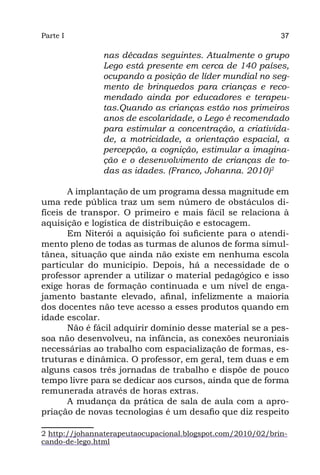 Parte I                                                      37

               nas décadas seguintes. Atualmente o grupo
               Lego está presente em cerca de 140 países,
               ocupando a posição de líder mundial no seg-
               mento de brinquedos para crianças e reco-
               mendado ainda por educadores e terapeu-
               tas.Quando as crianças estão nos primeiros
               anos de escolaridade, o Lego é recomendado
               para estimular a concentração, a criativida-
               de, a motricidade, a orientação espacial, a
               percepção, a cognição, estimular a imagina-
               ção e o desenvolvimento de crianças de to-
               das as idades. (Franco, Johanna. 2010)2

       A implantação de um programa dessa magnitude em
uma rede pública traz um sem número de obstáculos di-
fíceis de transpor. O primeiro e mais fácil se relaciona à
aquisição e logística de distribuição e estocagem.
       Em Niterói a aquisição foi suficiente para o atendi-
mento pleno de todas as turmas de alunos de forma simul-
tânea, situação que ainda não existe em nenhuma escola
particular do município. Depois, há a necessidade de o
professor aprender a utilizar o material pedagógico e isso
exige horas de formação continuada e um nível de enga-
jamento bastante elevado, afinal, infelizmente a maioria
dos docentes não teve acesso a esses produtos quando em
idade escolar.
       Não é fácil adquirir domínio desse material se a pes-
soa não desenvolveu, na infância, as conexões neuroniais
necessárias ao trabalho com espacialização de formas, es-
truturas e dinâmica. O professor, em geral, tem duas e em
alguns casos três jornadas de trabalho e dispõe de pouco
tempo livre para se dedicar aos cursos, ainda que de forma
remunerada através de horas extras.
       A mudança da prática de sala de aula com a apro-
priação de novas tecnologias é um desafio que diz respeito

2 http://johannaterapeutaocupacional.blogspot.com/2010/02/brin-
cando-de-lego.html
 